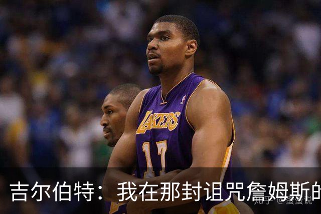 吉尔伯特：我在那封诅咒詹姆斯的信里说了些不该说的话 那很愚蠢