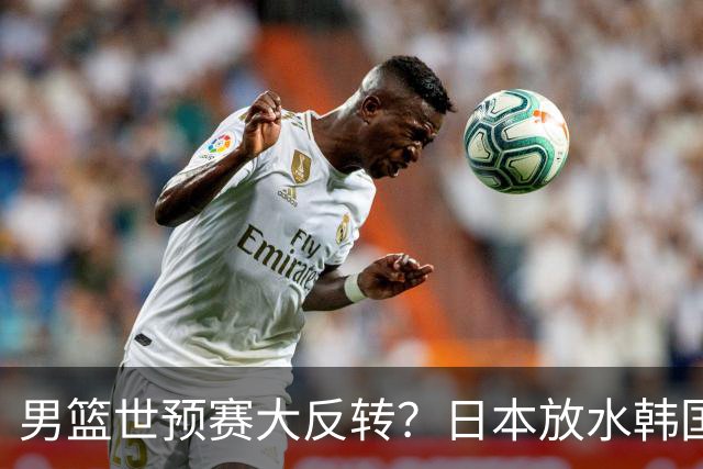 男篮世预赛大反转？日本放水韩国恐自食恶果，中国男篮大概率成为最终最大受益者